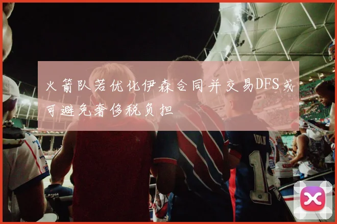火箭队若优化伊森合同并交易DFS或可避免奢侈税负担