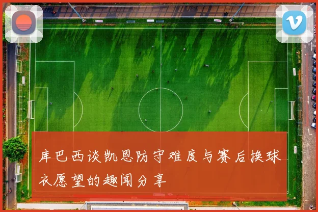库巴西谈凯恩防守难度与赛后换球衣愿望的趣闻分享