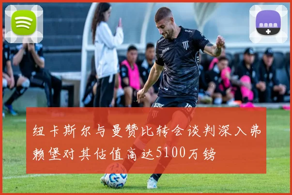 纽卡斯尔与曼赞比转会谈判深入弗赖堡对其估值高达5100万镑