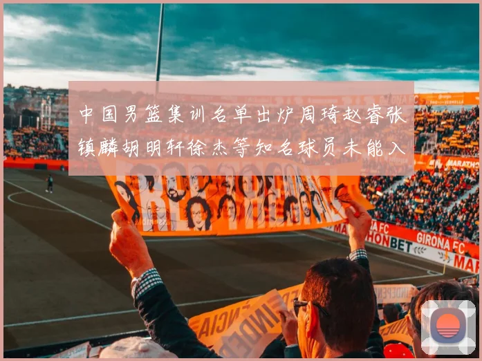 中国男篮集训名单出炉周琦赵睿张镇麟胡明轩徐杰等知名球员未能入选