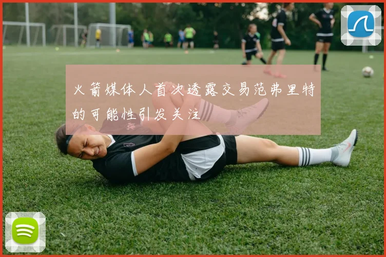 火箭媒体人首次透露交易范弗里特的可能性引发关注