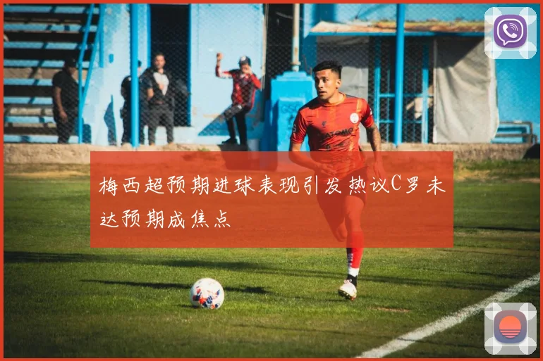 梅西超预期进球表现引发热议C罗未达预期成焦点