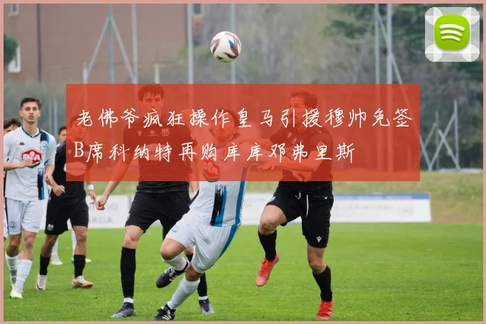 老佛爷疯狂操作皇马引援穆帅免签B席科纳特再购库库邓弗里斯