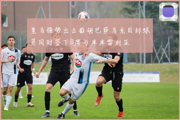 皇马强势出击截胡巴萨马竞目标球员同时签下B席与库库雷利亚