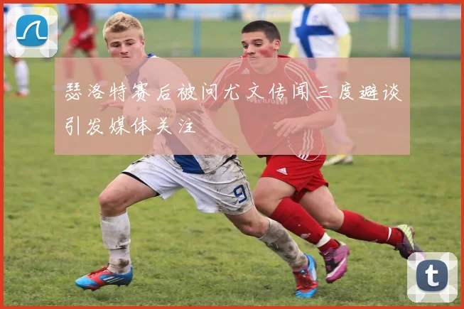 瑟洛特赛后被问尤文传闻三度避谈引发媒体关注